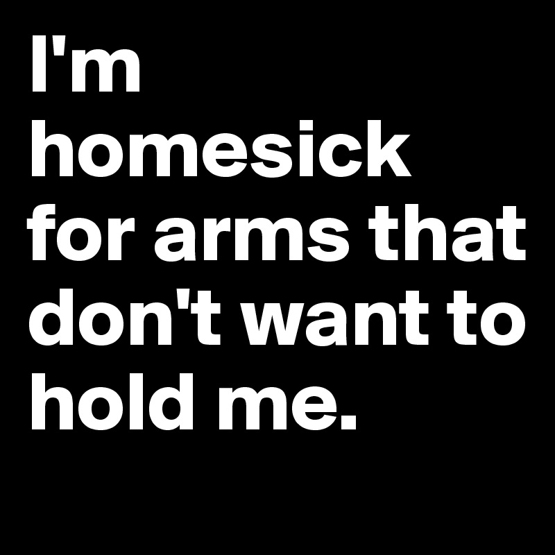 I'm homesick for arms that don't want to hold me.