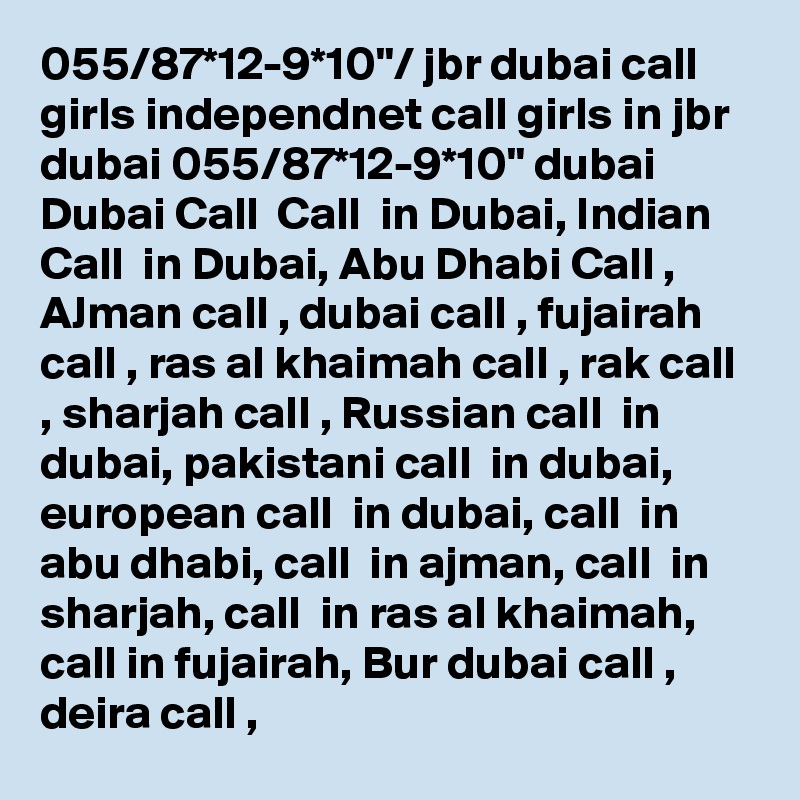 055/87*12-9*10"/ jbr dubai call girls independnet call girls in jbr dubai 055/87*12-9*10" dubai Dubai Call  Call  in Dubai, Indian Call  in Dubai, Abu Dhabi Call , AJman call , dubai call , fujairah call , ras al khaimah call , rak call , sharjah call , Russian call  in dubai, pakistani call  in dubai, european call  in dubai, call  in abu dhabi, call  in ajman, call  in sharjah, call  in ras al khaimah, call in fujairah, Bur dubai call , deira call , 