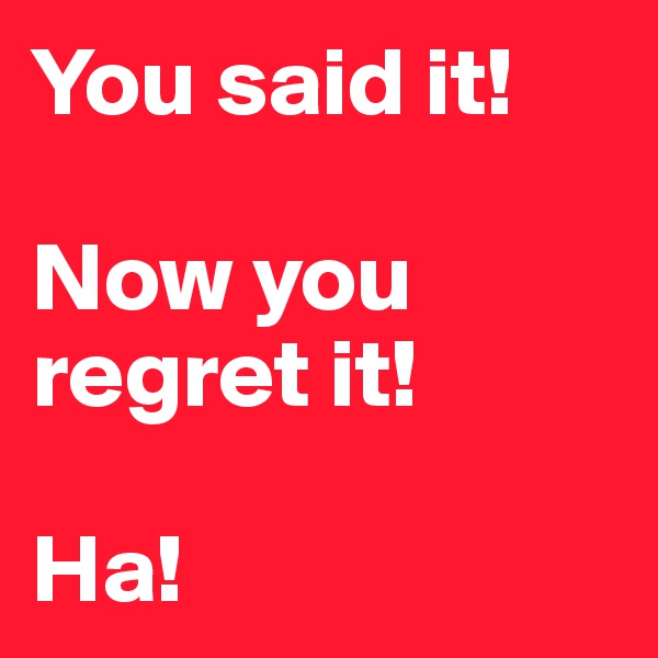You said it!

Now you regret it!

Ha!