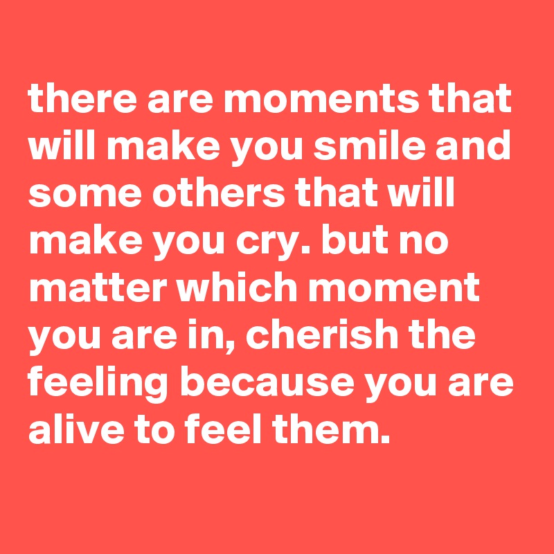 
there are moments that will make you smile and some others that will make you cry. but no matter which moment you are in, cherish the feeling because you are alive to feel them.
