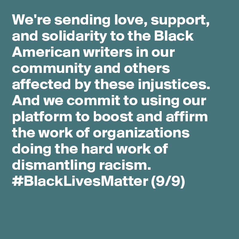 We're sending love, support, and solidarity to the Black American writers in our community and others affected by these injustices. And we commit to using our platform to boost and affirm the work of organizations doing the hard work of dismantling racism. #BlackLivesMatter (9/9)