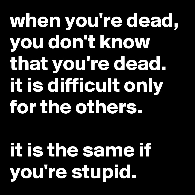 when you're dead, you don't know that you're dead. it is difficult only for the others.

it is the same if you're stupid.