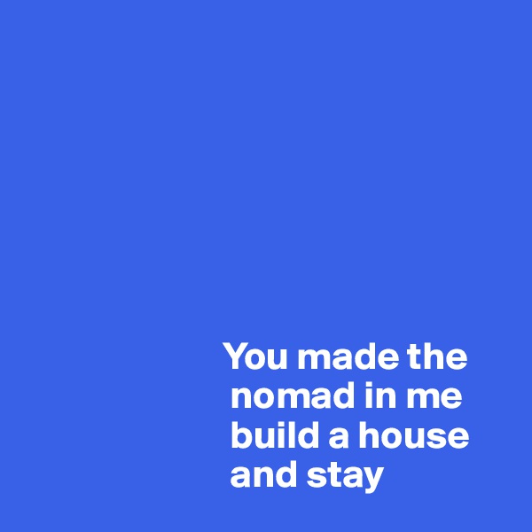 







                         You made the 
                          nomad in me    
                          build a house 
                          and stay