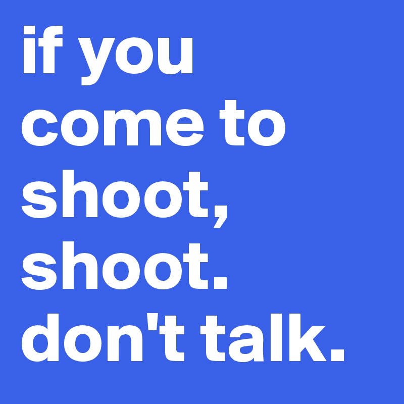 if you come to shoot, shoot. don't talk.