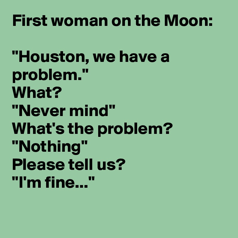 First woman on the Moon:

"Houston, we have a problem."
What?
"Never mind"
What's the problem?
"Nothing"
Please tell us?
"I'm fine..."