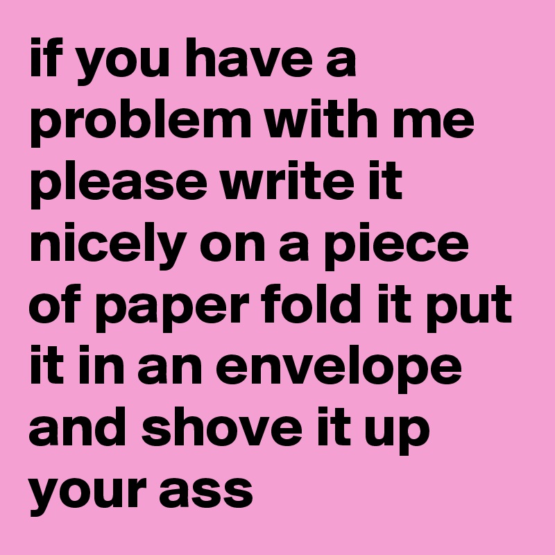 if you have a problem with me
please write it nicely on a piece of paper fold it put it in an envelope and shove it up your ass