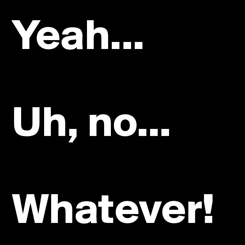 Yeah...

Uh, no...

Whatever!