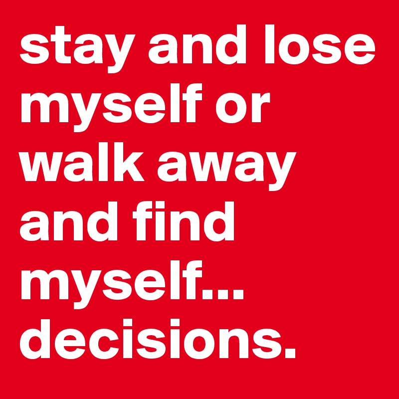 stay and lose myself or walk away and find myself...
decisions. 