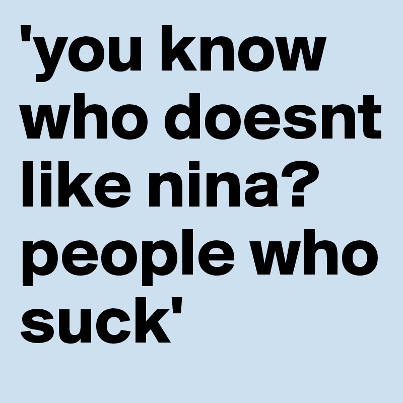 'you know who doesnt like nina? people who suck'