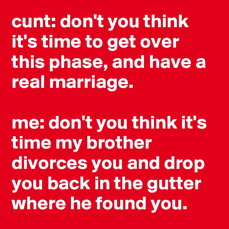 cunt: don't you think it's time to get over this phase, and have a real marriage.

me: don't you think it's time my brother divorces you and drop you back in the gutter where he found you.