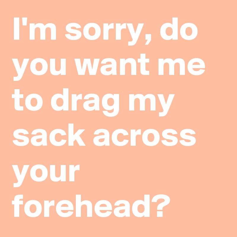 I'm sorry, do you want me to drag my sack across your forehead?