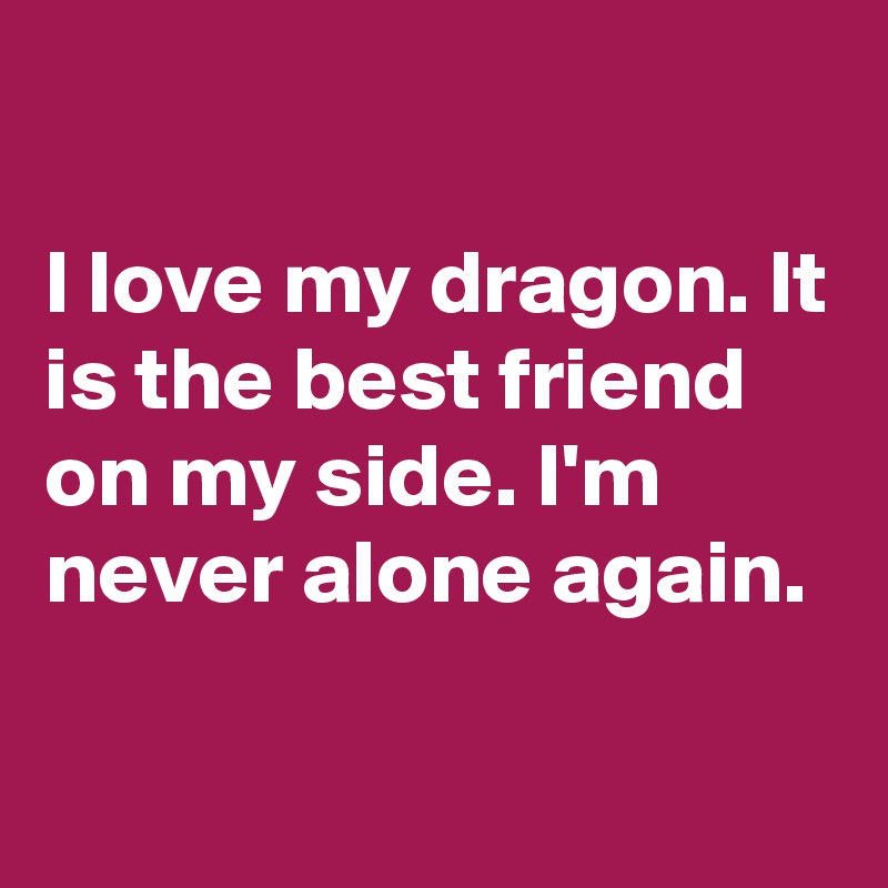 

I love my dragon. It is the best friend on my side. I'm never alone again.

