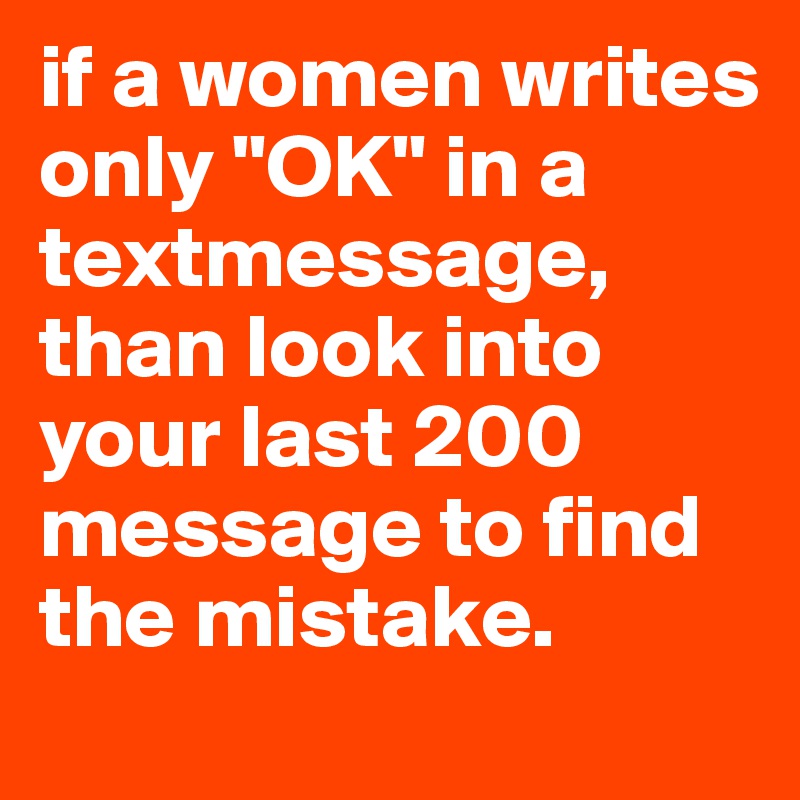 if a women writes only "OK" in a textmessage, than look into your last 200 message to find the mistake.