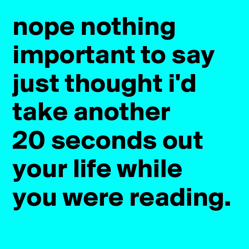 nope nothing important to say just thought i'd take another 
20 seconds out your life while you were reading. 