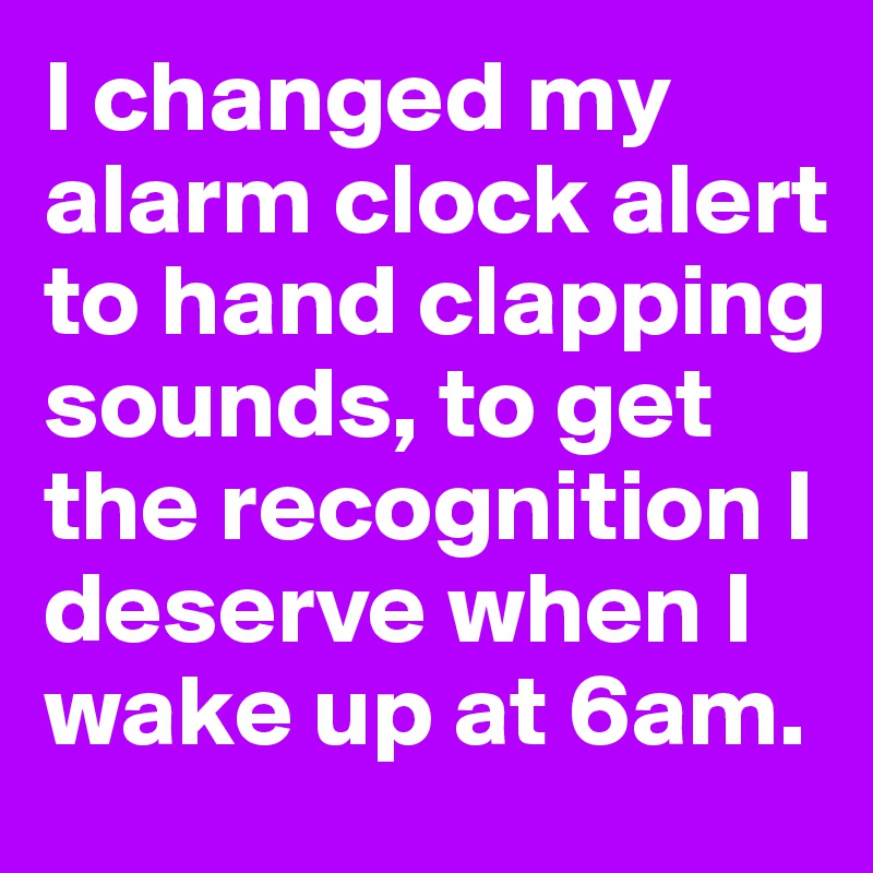 I changed my alarm clock alert to hand clapping sounds, to get the recognition I deserve when I wake up at 6am.