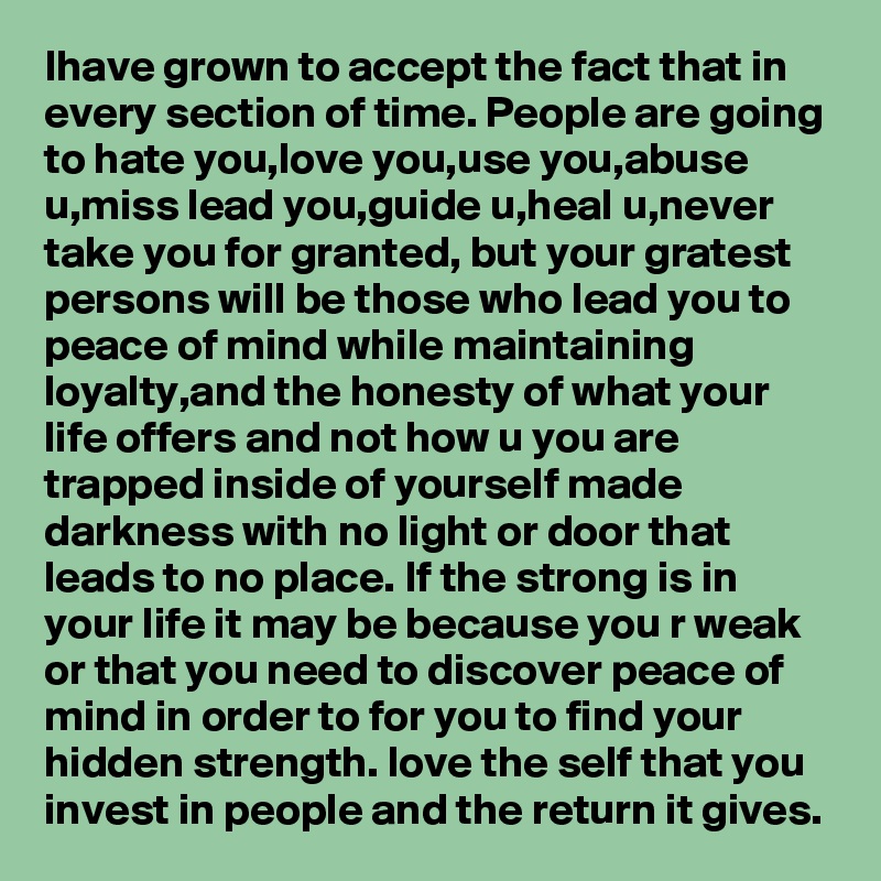 Ihave grown to accept the fact that in every section of time. People are going to hate you,love you,use you,abuse u,miss lead you,guide u,heal u,never take you for granted, but your gratest persons will be those who lead you to peace of mind while maintaining loyalty,and the honesty of what your life offers and not how u you are trapped inside of yourself made darkness with no light or door that leads to no place. If the strong is in your life it may be because you r weak or that you need to discover peace of mind in order to for you to find your hidden strength. love the self that you invest in people and the return it gives. 