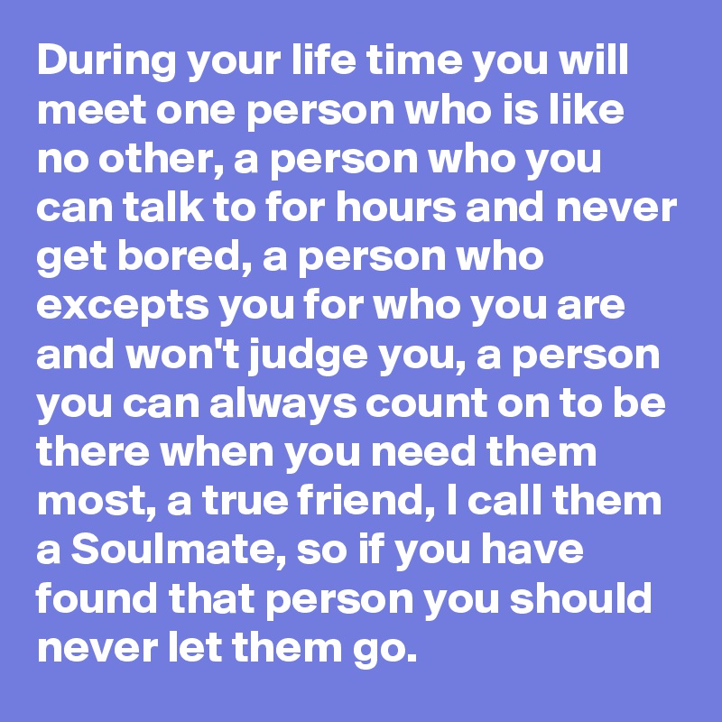 During your life time you will meet one person who is like no other, a person who you can talk to for hours and never get bored, a person who excepts you for who you are and won't judge you, a person you can always count on to be there when you need them most, a true friend, I call them a Soulmate, so if you have found that person you should never let them go.