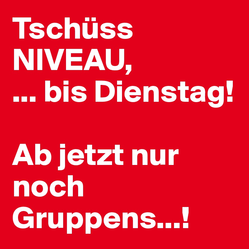 Tschüss
NIVEAU, 
... bis Dienstag! 

Ab jetzt nur noch Gruppens...!