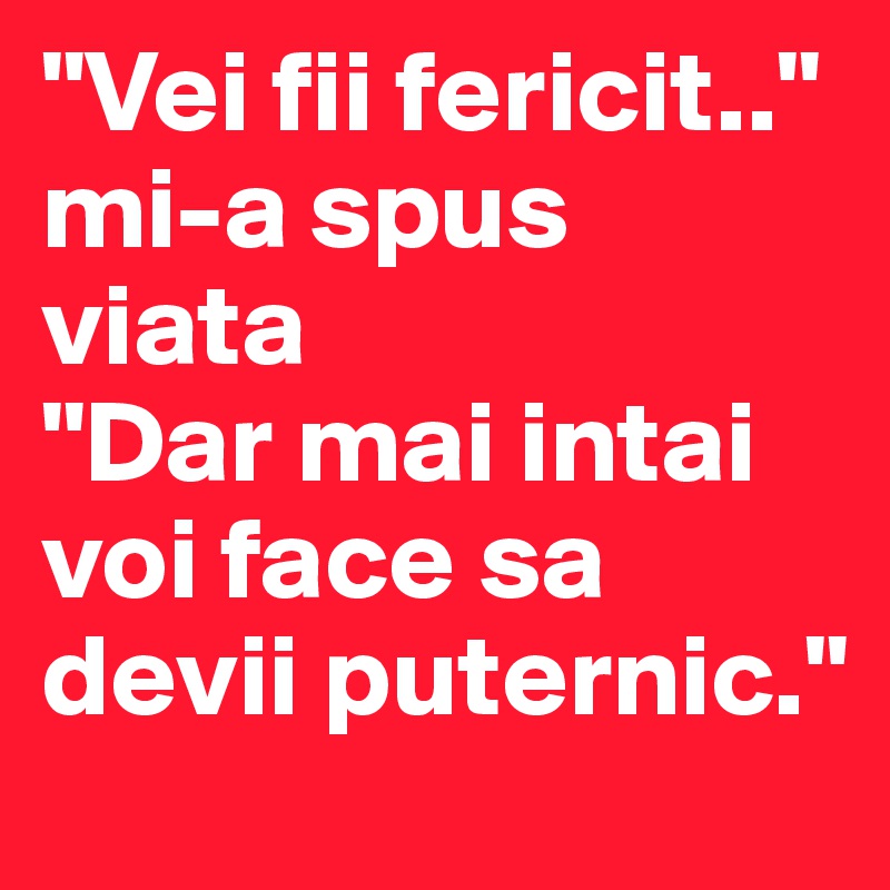 "Vei fii fericit.."
mi-a spus viata
"Dar mai intai voi face sa devii puternic."