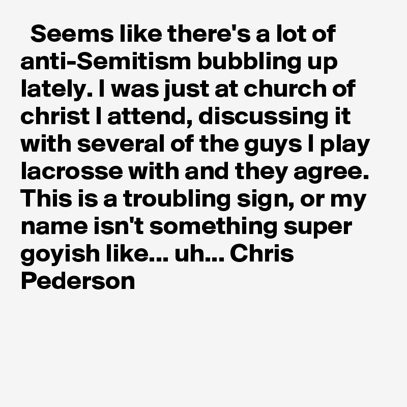   Seems like there's a lot of anti-Semitism bubbling up lately. I was just at church of christ I attend, discussing it with several of the guys I play lacrosse with and they agree. This is a troubling sign, or my name isn't something super goyish like... uh... Chris Pederson
