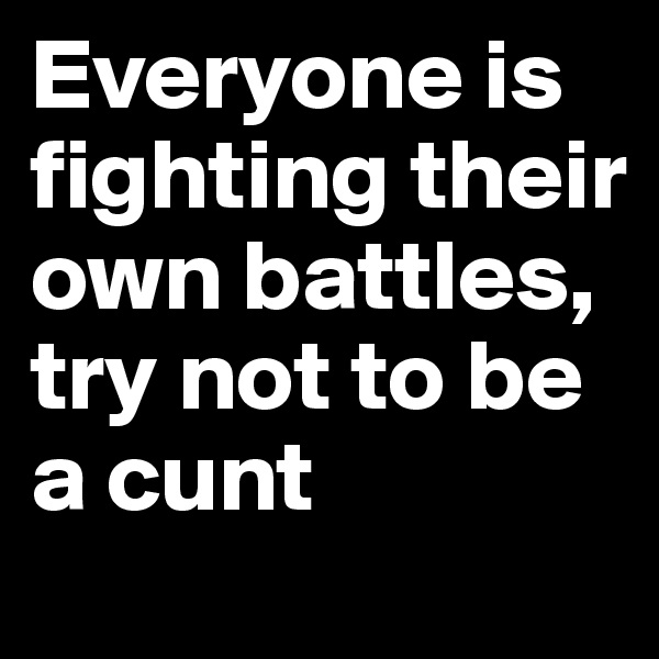 Everyone is fighting their own battles,
try not to be a cunt