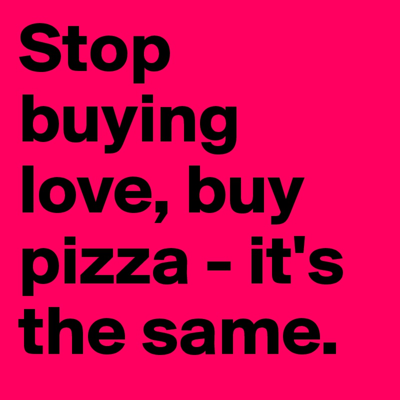 Stop buying love, buy pizza - it's the same. 