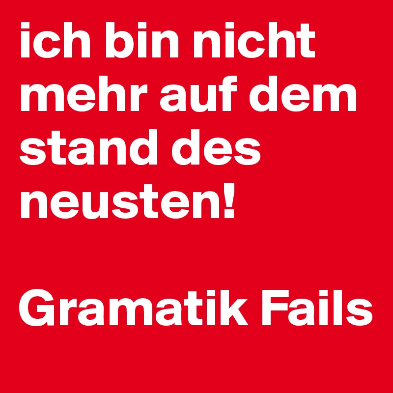 ich bin nicht mehr auf dem stand des neusten!

Gramatik Fails