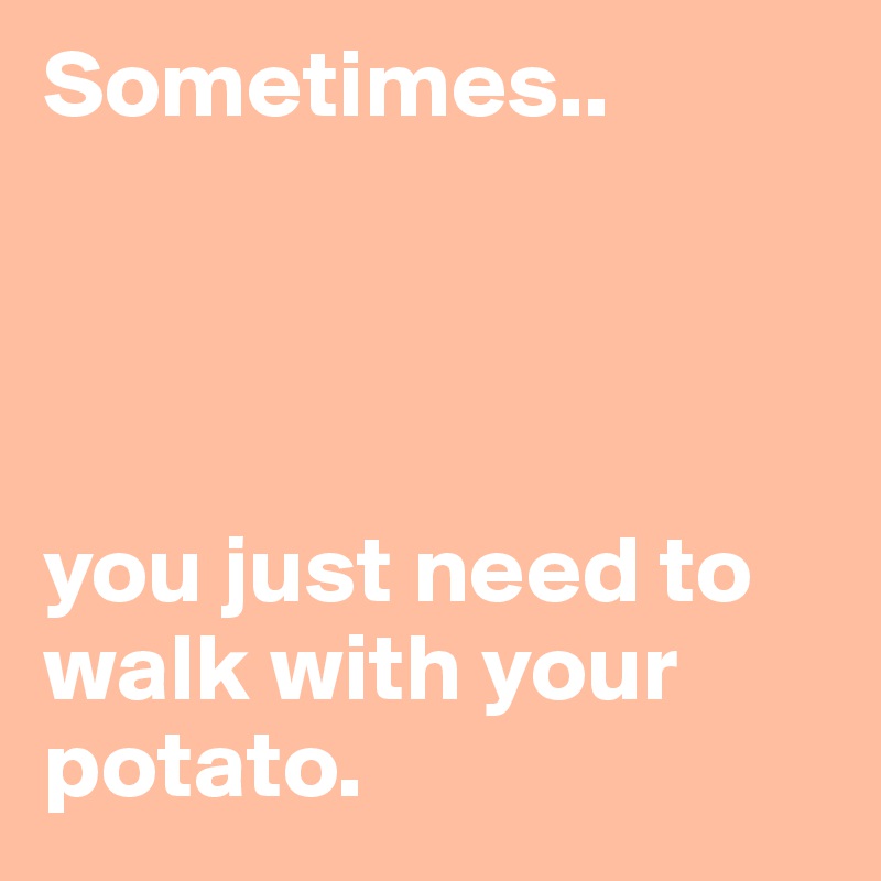 Sometimes.. 




you just need to walk with your potato.