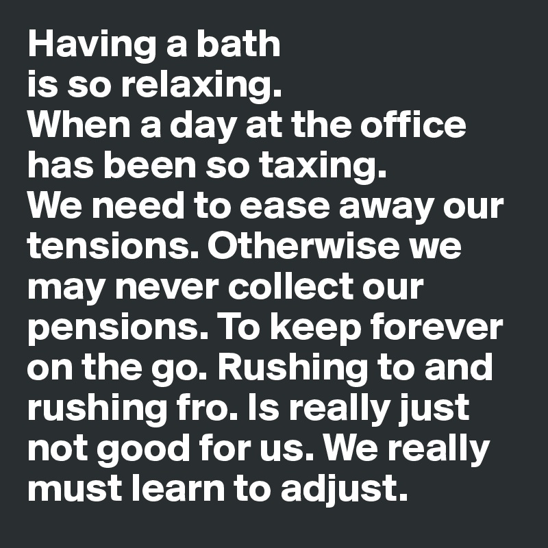 Having a bath 
is so relaxing. 
When a day at the office has been so taxing. 
We need to ease away our tensions. Otherwise we may never collect our pensions. To keep forever on the go. Rushing to and rushing fro. Is really just not good for us. We really must learn to adjust.  
