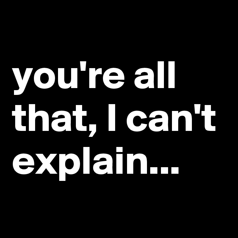 
you're all that, I can't explain...
