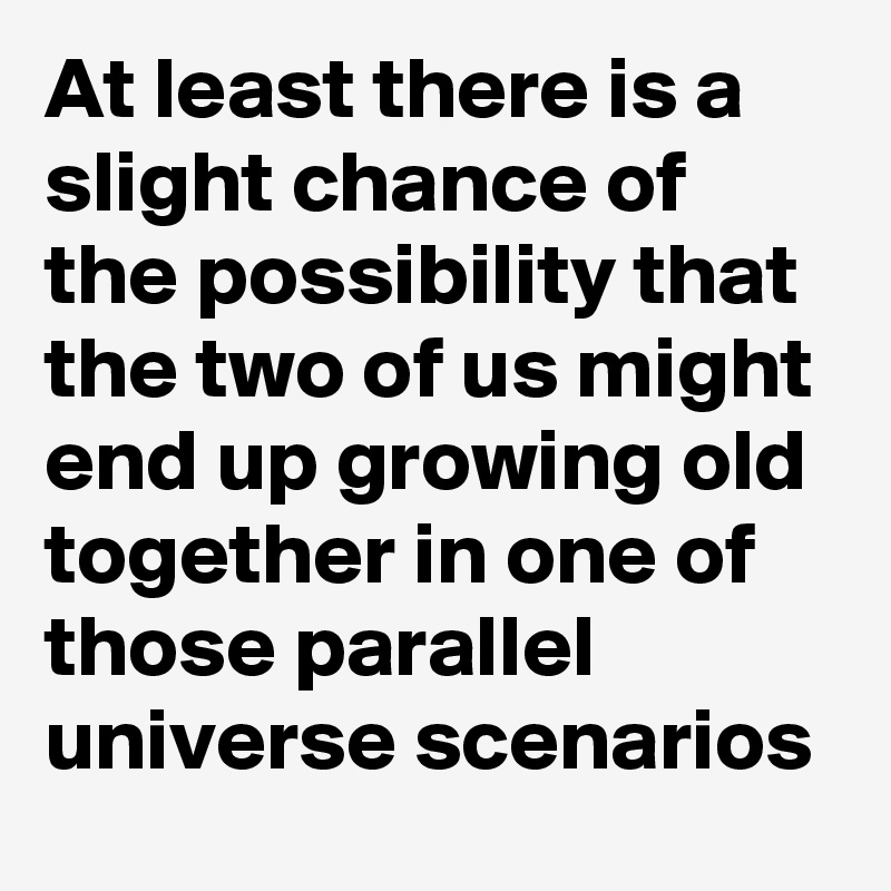 At least there is a slight chance of the possibility that the two of us might end up growing old together in one of those parallel universe scenarios