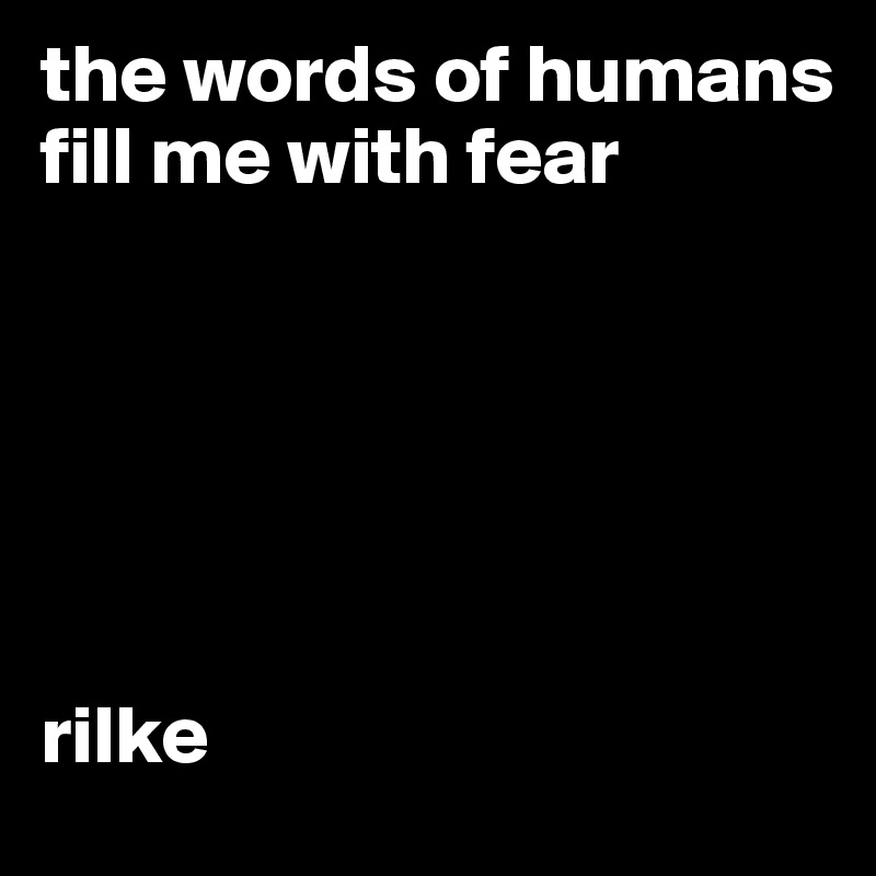 the words of humans fill me with fear






rilke