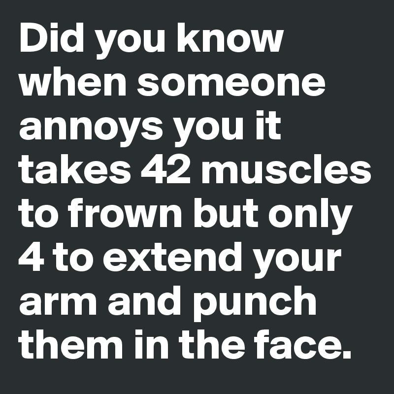 Did you know when someone annoys you it takes 42 muscles to frown but only 4 to extend your arm and punch them in the face. 