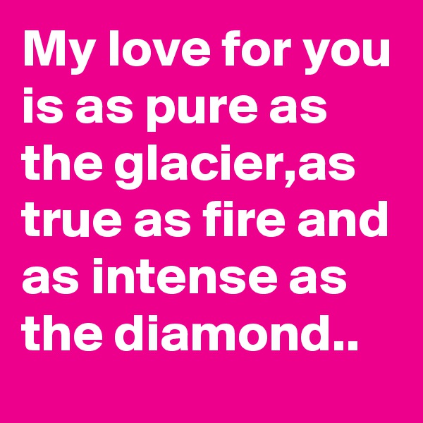My love for you is as pure as the glacier,as true as fire and as intense as the diamond..
