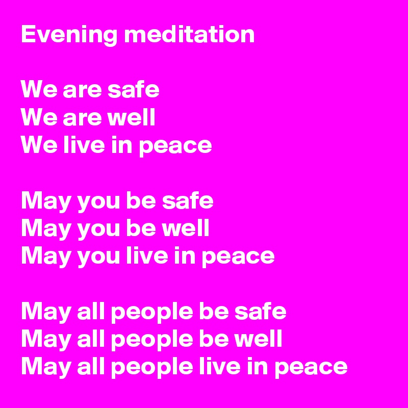 Evening meditation
 
We are safe
We are well
We live in peace

May you be safe
May you be well
May you live in peace

May all people be safe
May all people be well 
May all people live in peace