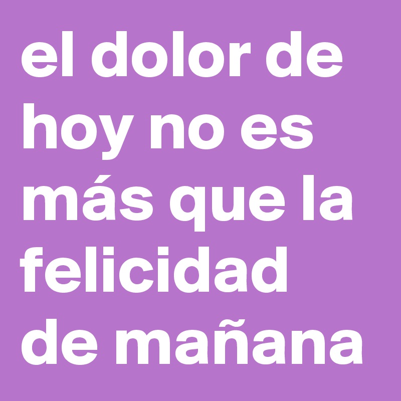 el dolor de hoy no es más que la felicidad de mañana