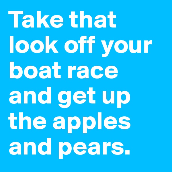 Take that look off your boat race and get up the apples and pears.