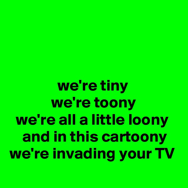 



               we're tiny
             we're toony
  we're all a little loony
    and in this cartoony
we're invading your TV 