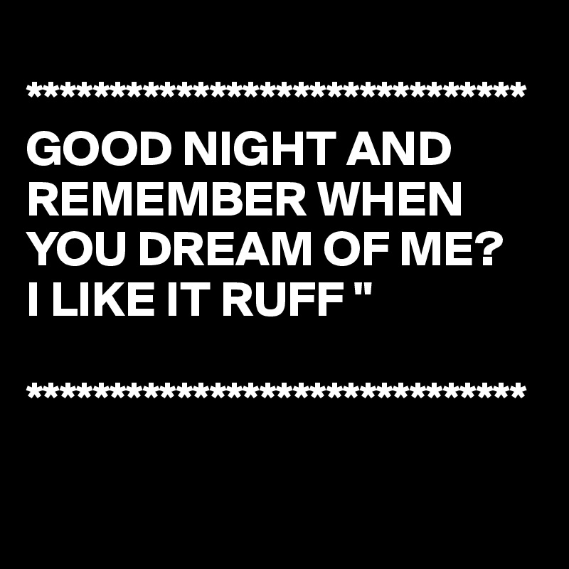 
******************************
GOOD NIGHT AND REMEMBER WHEN YOU DREAM OF ME?
I LIKE IT RUFF "

******************************


