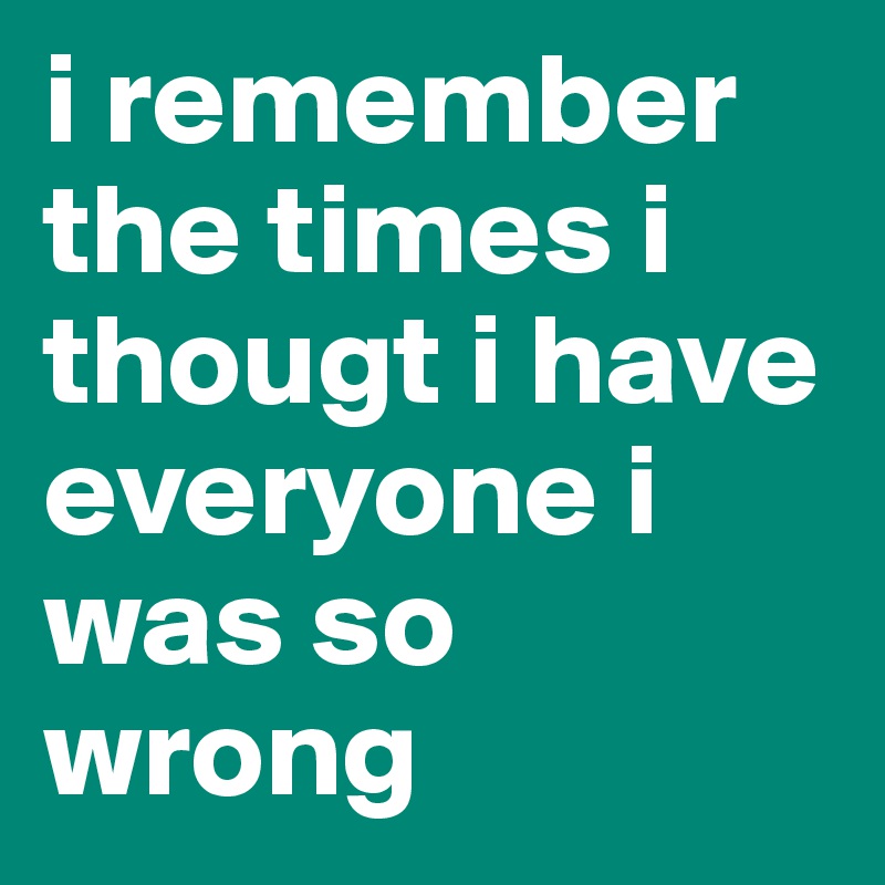 i remember the times i thougt i have everyone i was so wrong 