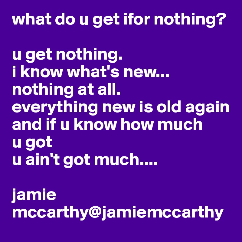 what do u get ifor nothing?

u get nothing.
i know what's new...
nothing at all.
everything new is old again
and if u know how much 
u got
u ain't got much....

jamie mccarthy@jamiemccarthy