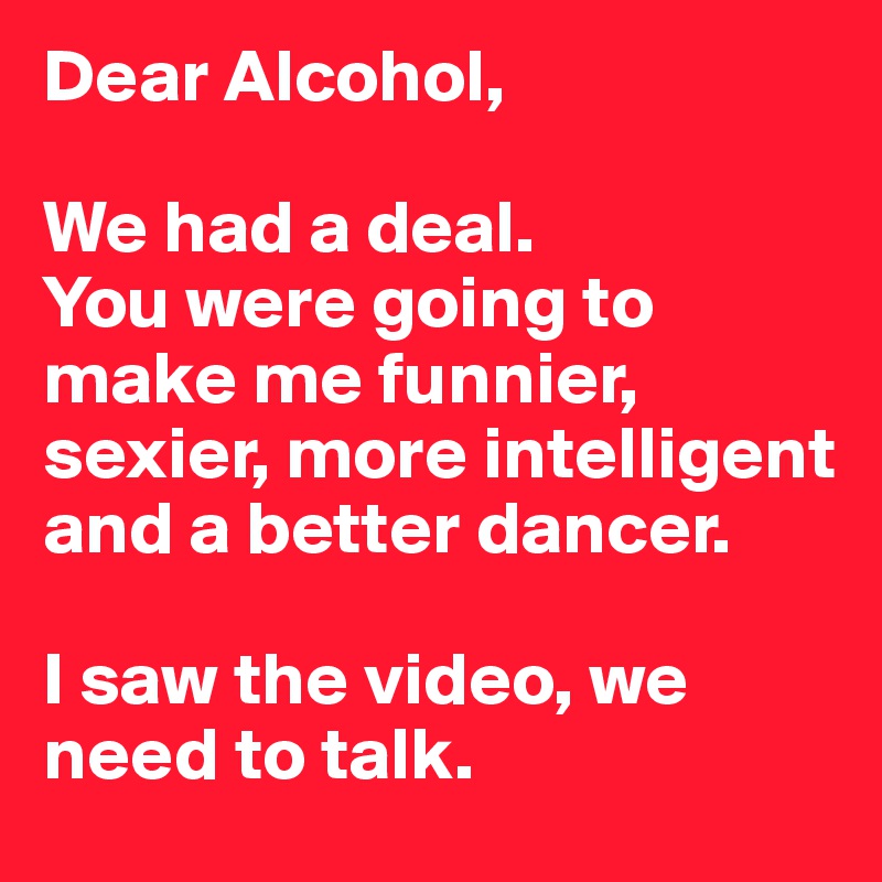 Dear Alcohol, 

We had a deal.
You were going to make me funnier, sexier, more intelligent and a better dancer. 

I saw the video, we need to talk.
