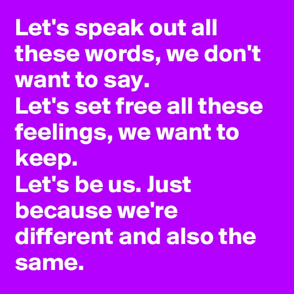 Let's speak out all these words, we don't want to say.
Let's set free all these feelings, we want to keep.
Let's be us. Just because we're different and also the same.