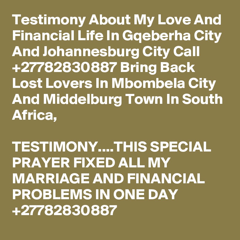 Testimony About My Love And Financial Life In Gqeberha City And Johannesburg City Call  +27782830887 Bring Back Lost Lovers In Mbombela City And Middelburg Town In South Africa,

TESTIMONY....THIS SPECIAL PRAYER FIXED ALL MY MARRIAGE AND FINANCIAL PROBLEMS IN ONE DAY +27782830887