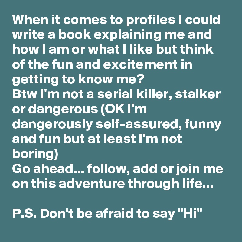 When it comes to profiles I could write a book explaining me and how I am or what I like but think of the fun and excitement in getting to know me? 
Btw I'm not a serial killer, stalker or dangerous (OK I'm dangerously self-assured, funny and fun but at least I'm not boring) 
Go ahead... follow, add or join me on this adventure through life...

P.S. Don't be afraid to say "Hi"