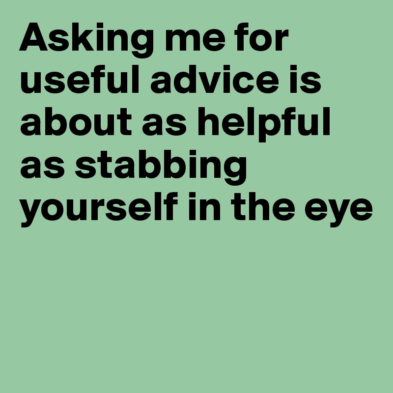 Asking me for useful advice is about as helpful as stabbing yourself in the eye


