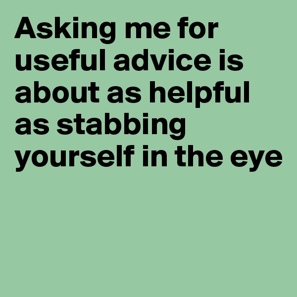 Asking me for useful advice is about as helpful as stabbing yourself in the eye


