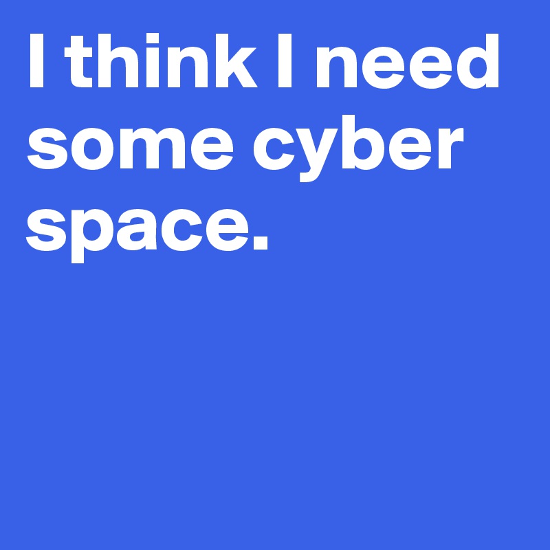 I think I need some cyber space.


