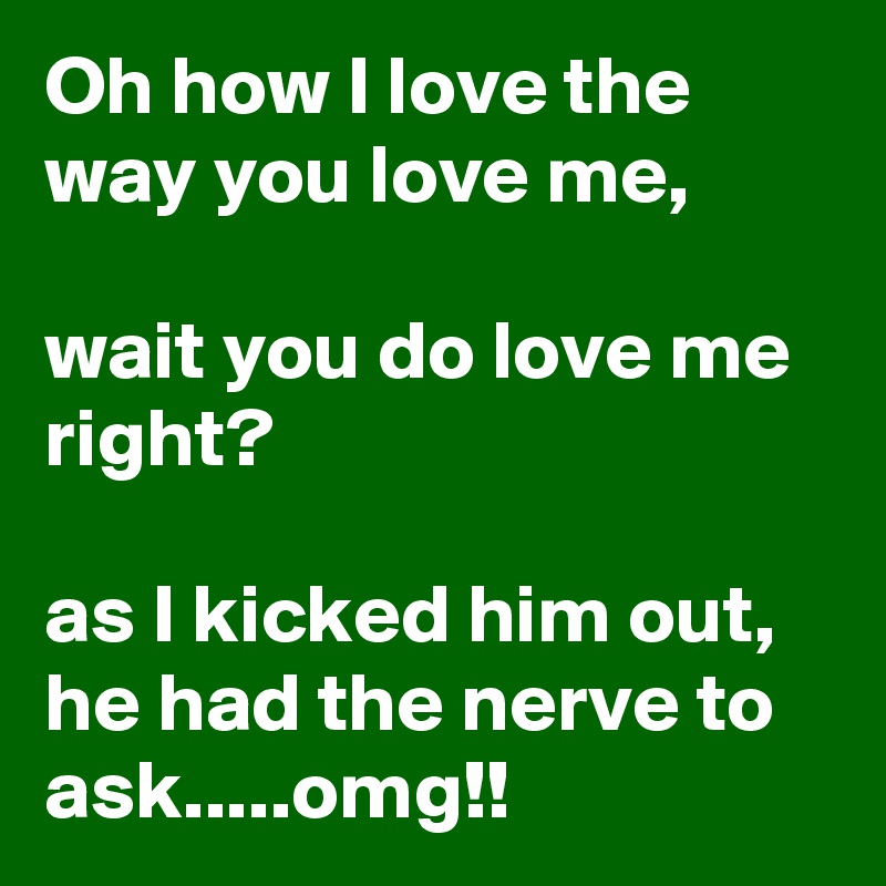 Oh how I love the way you love me,

wait you do love me right?

as I kicked him out, he had the nerve to ask.....omg!!