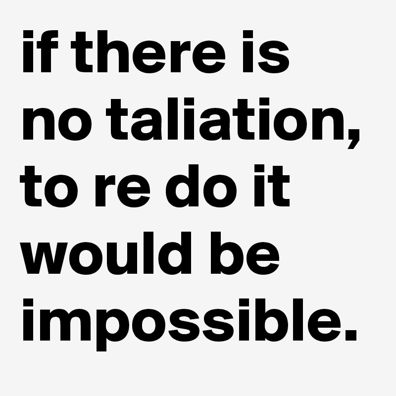 if there is no taliation, to re do it would be impossible.